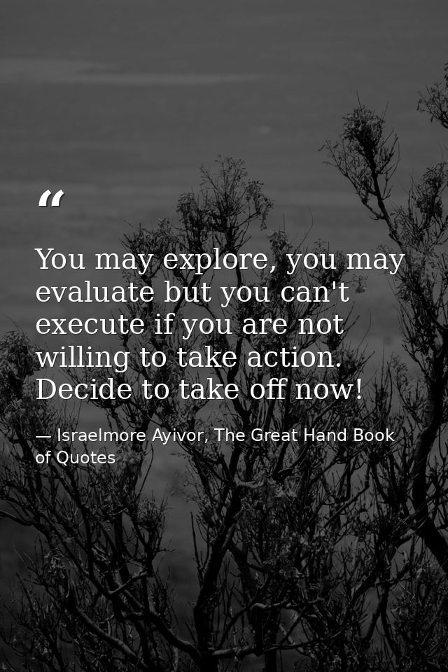 You may explore, you may evaluate but you can't execute if you are not willing to take action. Decide to take off now! — Israelmore Ayivor, The Great Hand Book of Quotes