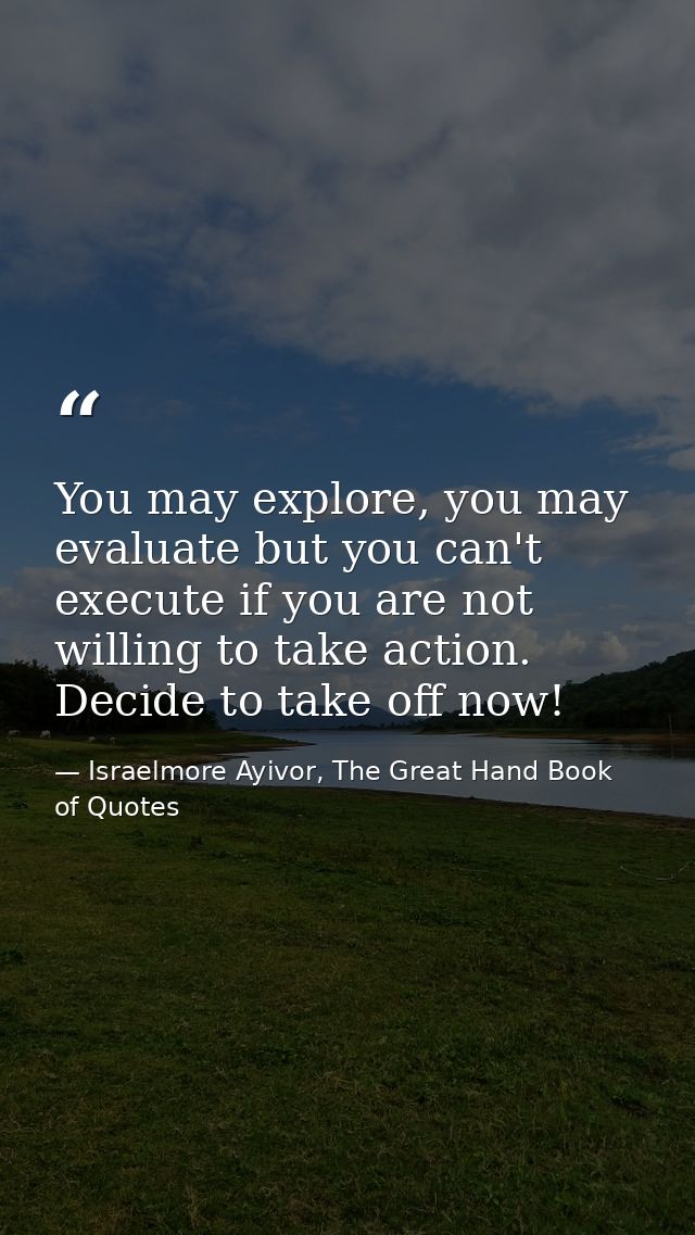 You may explore, you may evaluate but you can't execute if you are not willing to take action. Decide to take off now! — Israelmore Ayivor, The Great Hand Book of Quotes