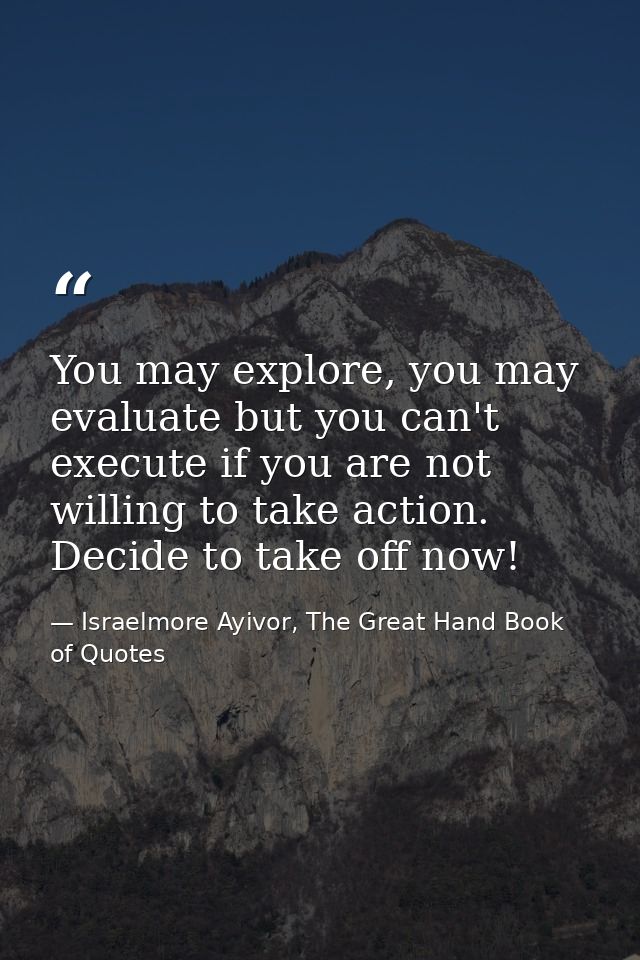 You may explore, you may evaluate but you can't execute if you are not willing to take action. Decide to take off now! — Israelmore Ayivor, The Great Hand Book of Quotes
