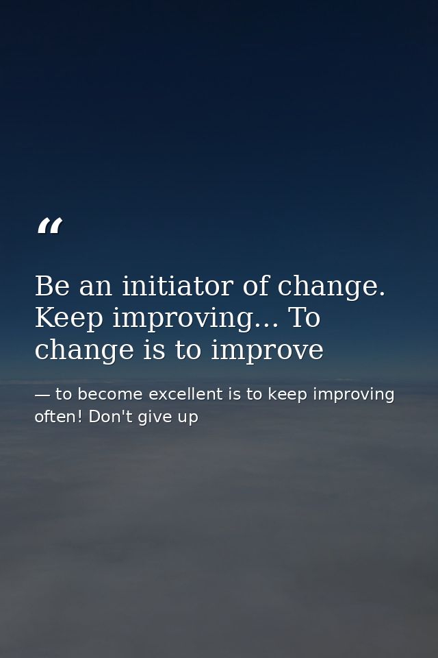 Be an initiator of change. Keep improving... To change is to improve — to become excellent is to keep improving often! Don't give up