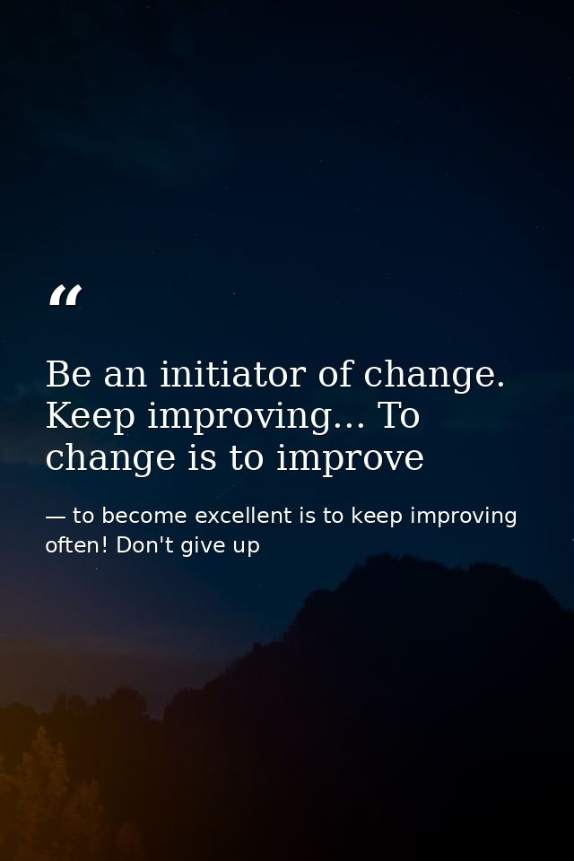 Be an initiator of change. Keep improving... To change is to improve — to become excellent is to keep improving often! Don't give up