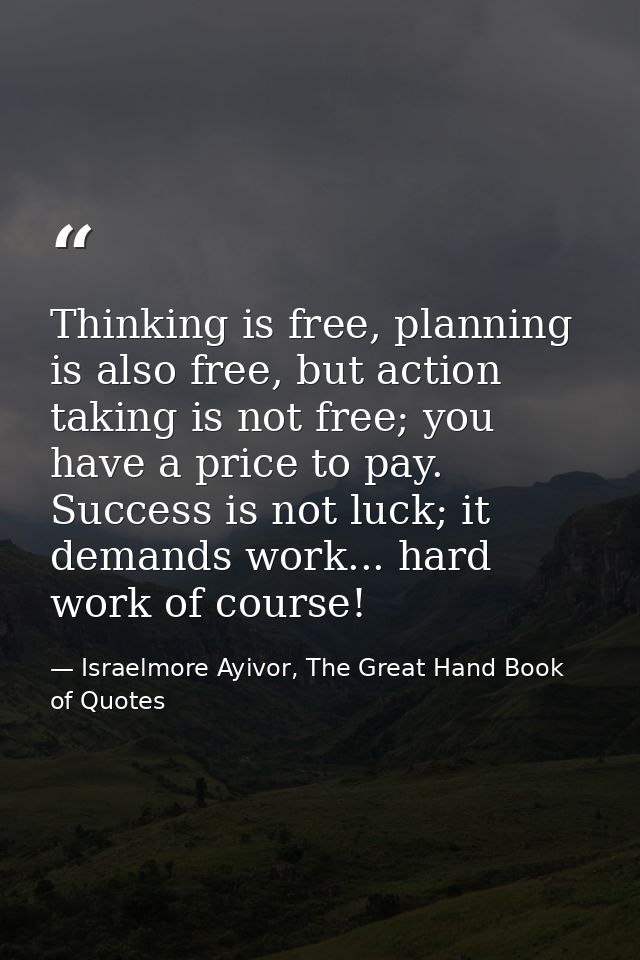 Thinking is free, planning is also free, but action taking is not free; you have a price to pay. Success is not luck; it — Israelmore Ayivor, The Great Hand Book of Quotes