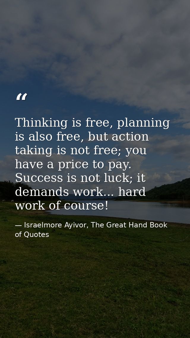 Thinking is free, planning is also free, but action taking is not free; you have a price to pay. Success is not luck; it — Israelmore Ayivor, The Great Hand Book of Quotes