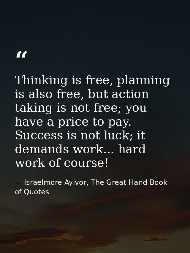 Thinking is free, planning is also free, but action taking is not free; you have a price to pay. Success is not luck; it — Israelmore Ayivor, The Great Hand Book of Quotes