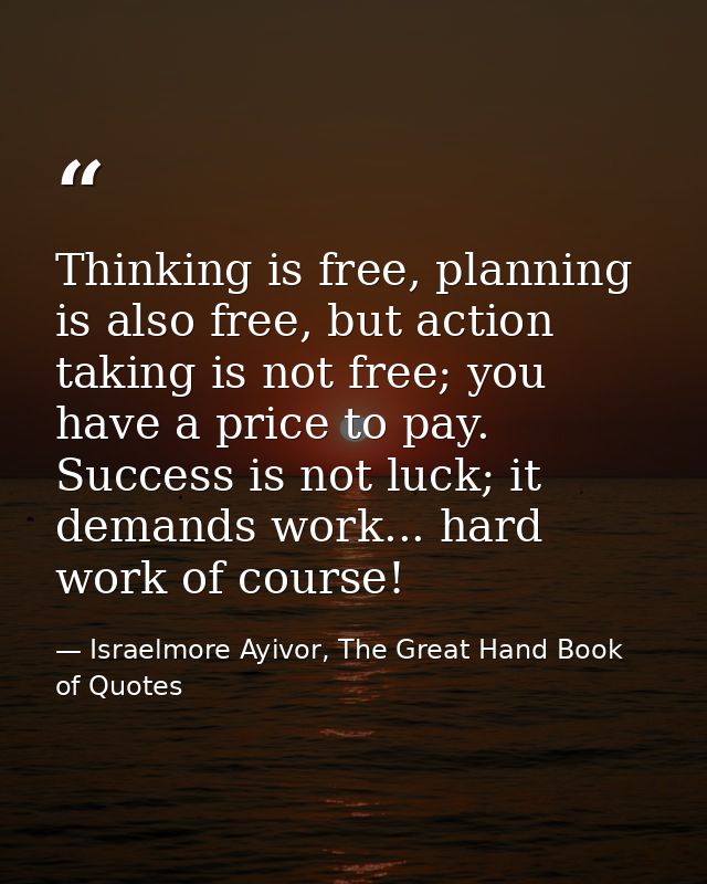 Thinking is free, planning is also free, but action taking is not free; you have a price to pay. Success is not luck; it — Israelmore Ayivor, The Great Hand Book of Quotes