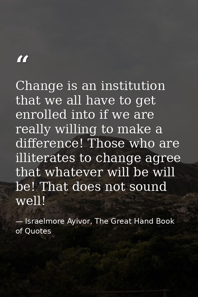 Change is an institution that we all have to get enrolled into if we are really willing to make a difference! Those who  — Israelmore Ayivor, The Great Hand Book of Quotes