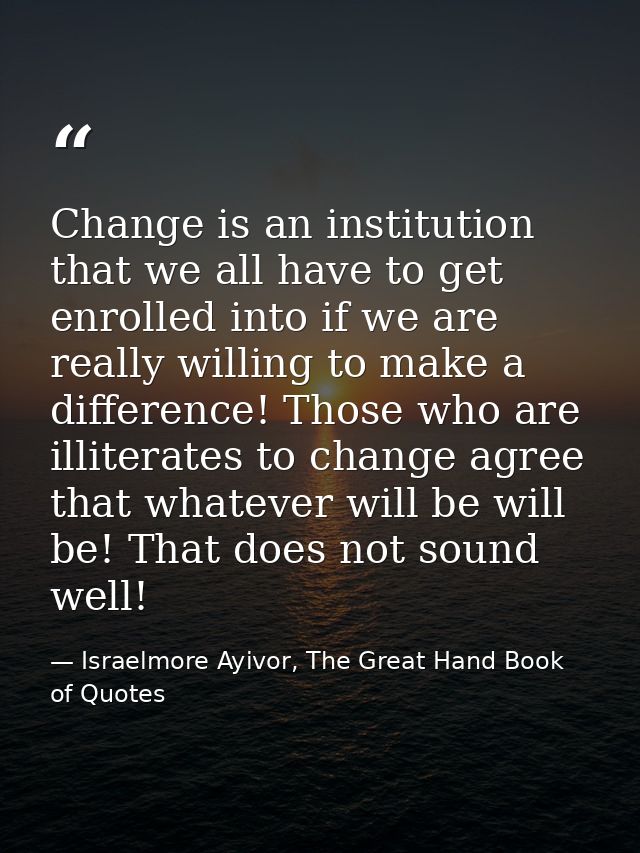 Change is an institution that we all have to get enrolled into if we are really willing to make a difference! Those who  — Israelmore Ayivor, The Great Hand Book of Quotes