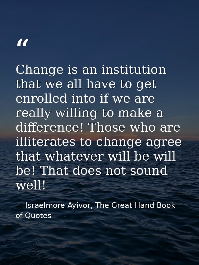 Change is an institution that we all have to get enrolled into if we are really willing to make a difference! Those who  — Israelmore Ayivor, The Great Hand Book of Quotes
