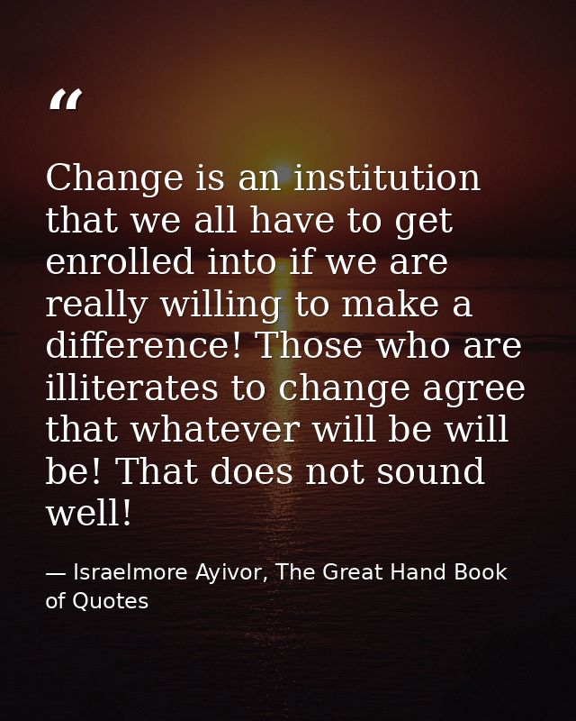 Change is an institution that we all have to get enrolled into if we are really willing to make a difference! Those who  — Israelmore Ayivor, The Great Hand Book of Quotes