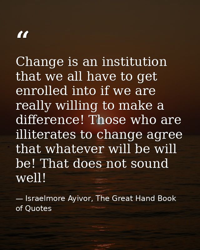Change is an institution that we all have to get enrolled into if we are really willing to make a difference! Those who  — Israelmore Ayivor, The Great Hand Book of Quotes