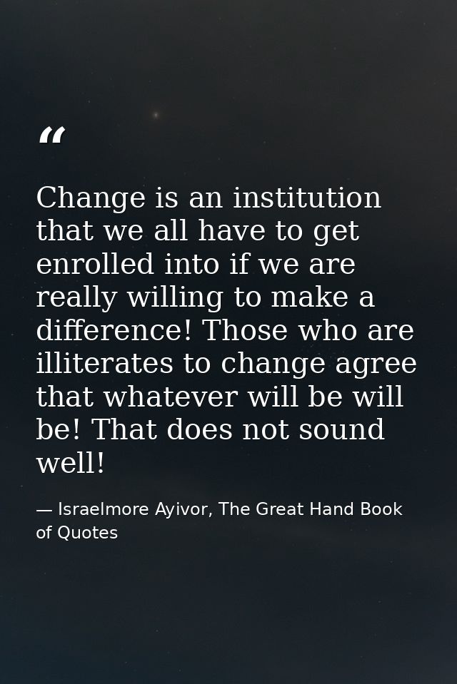 Change is an institution that we all have to get enrolled into if we are really willing to make a difference! Those who  — Israelmore Ayivor, The Great Hand Book of Quotes