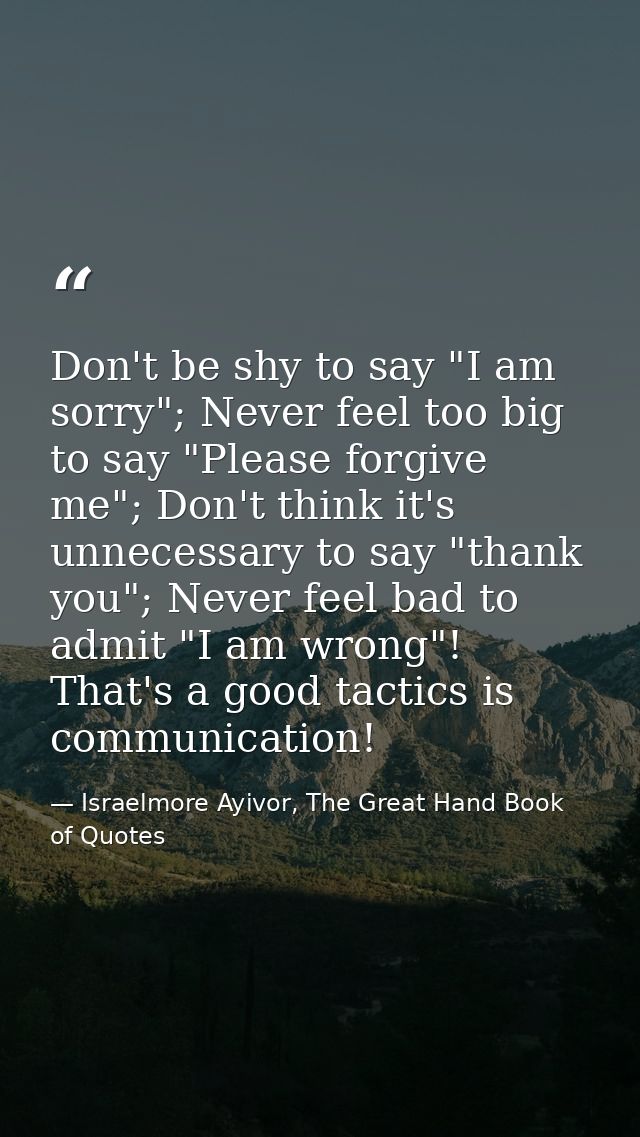 Don't be shy to say "I am sorry"; Never feel too big to say "Please forgive me"; Don't think it's unnecessary to say "th — Israelmore Ayivor, The Great Hand Book of Quotes