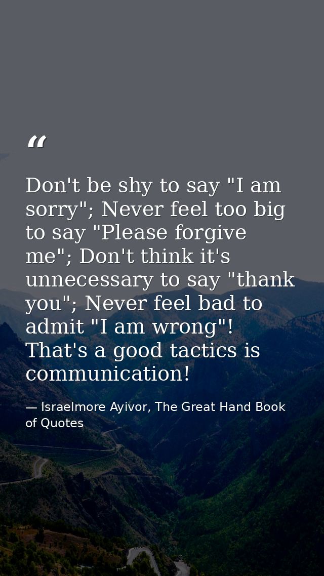 Don't be shy to say "I am sorry"; Never feel too big to say "Please forgive me"; Don't think it's unnecessary to say "th — Israelmore Ayivor, The Great Hand Book of Quotes