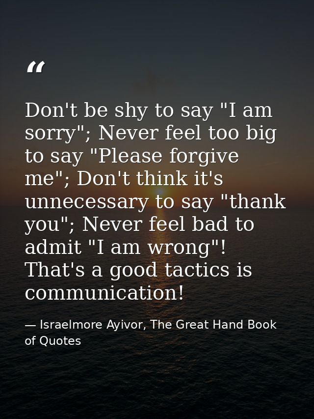 Don't be shy to say "I am sorry"; Never feel too big to say "Please forgive me"; Don't think it's unnecessary to say "th — Israelmore Ayivor, The Great Hand Book of Quotes