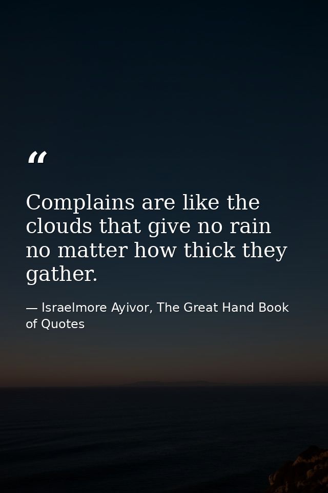 Complains are like the clouds that give no rain no matter how thick they gather. — Israelmore Ayivor, The Great Hand Book of Quotes