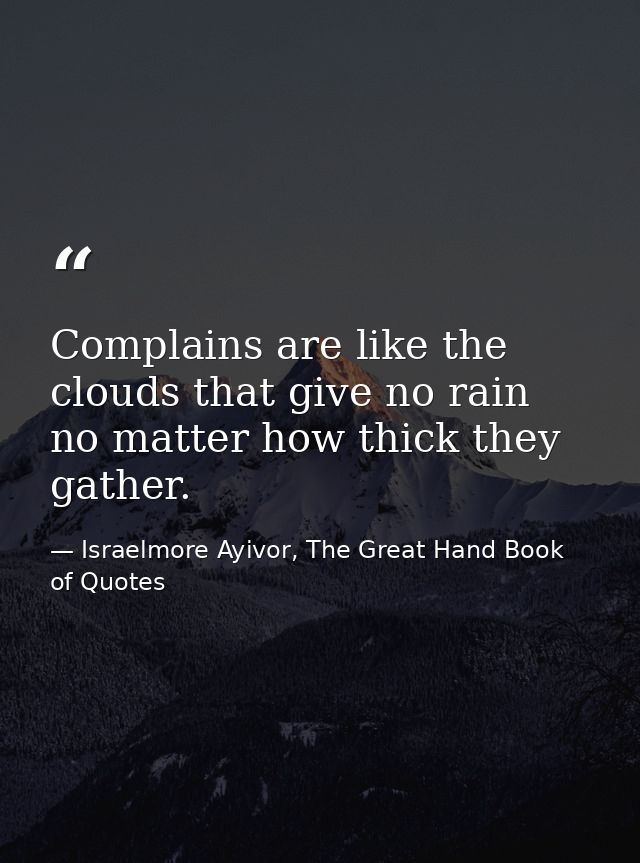 Complains are like the clouds that give no rain no matter how thick they gather. — Israelmore Ayivor, The Great Hand Book of Quotes