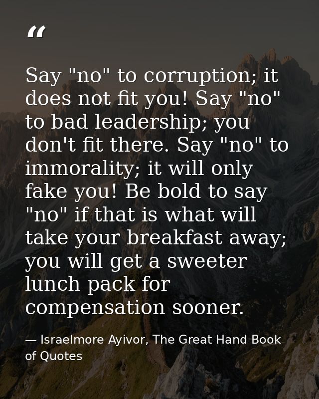 Say "no" to corruption; it does not fit you! Say "no" to bad leadership; you don't fit there. Say "no" to immorality; it — Israelmore Ayivor, The Great Hand Book of Quotes