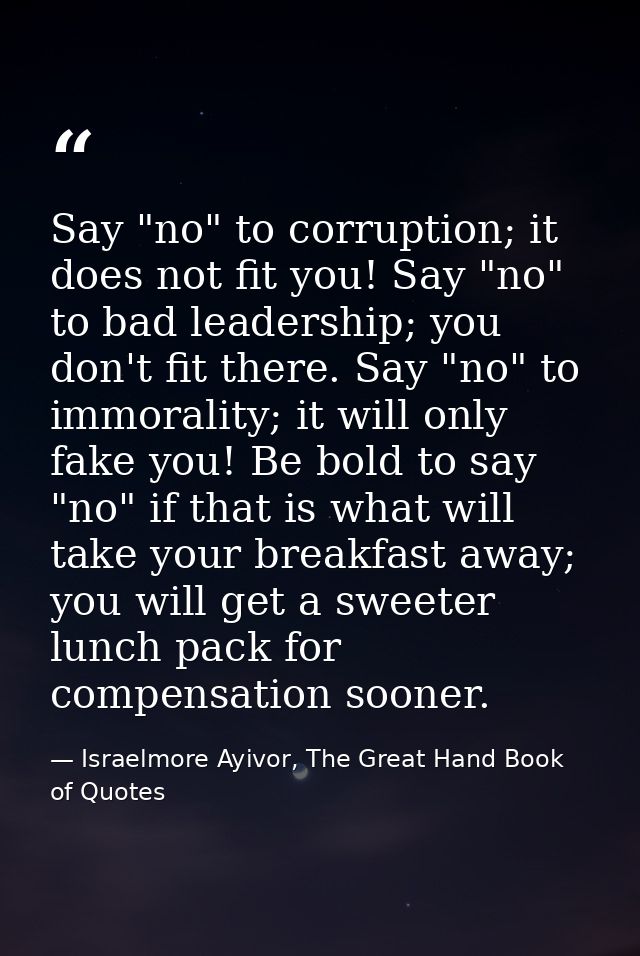 Say "no" to corruption; it does not fit you! Say "no" to bad leadership; you don't fit there. Say "no" to immorality; it — Israelmore Ayivor, The Great Hand Book of Quotes