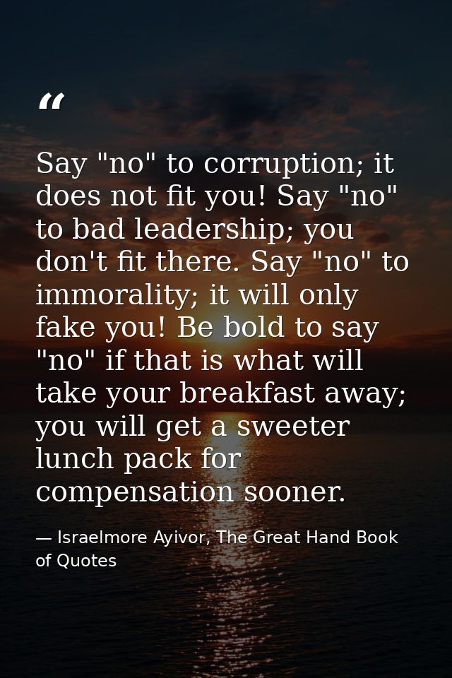 Say "no" to corruption; it does not fit you! Say "no" to bad leadership; you don't fit there. Say "no" to immorality; it — Israelmore Ayivor, The Great Hand Book of Quotes