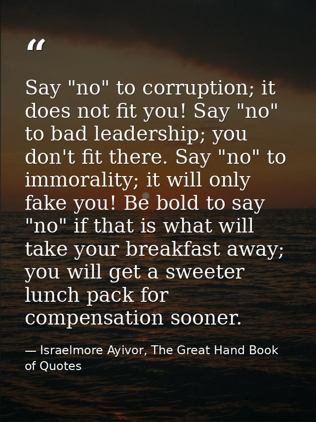 Say "no" to corruption; it does not fit you! Say "no" to bad leadership; you don't fit there. Say "no" to immorality; it — Israelmore Ayivor, The Great Hand Book of Quotes