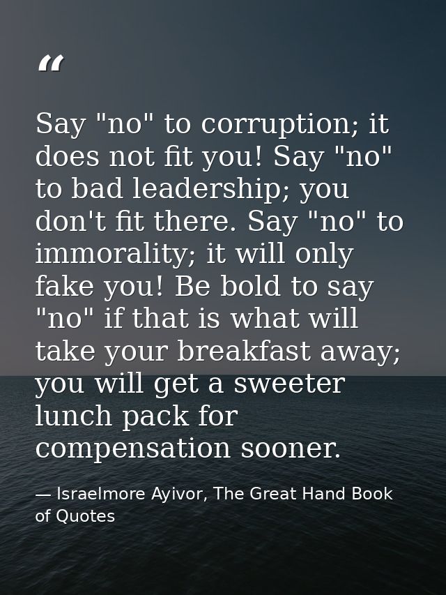 Say "no" to corruption; it does not fit you! Say "no" to bad leadership; you don't fit there. Say "no" to immorality; it — Israelmore Ayivor, The Great Hand Book of Quotes