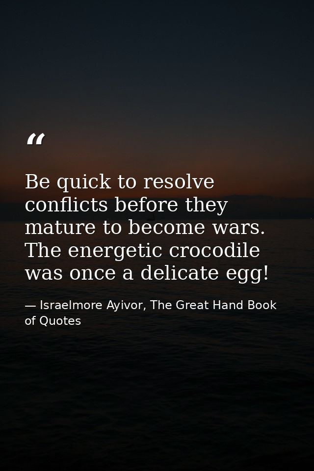 Be quick to resolve conflicts before they mature to become wars. The energetic crocodile was once a delicate egg! — Israelmore Ayivor, The Great Hand Book of Quotes