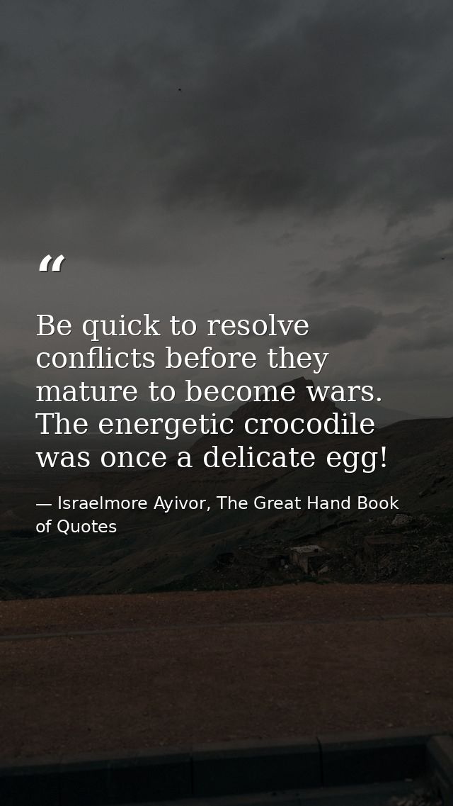 Be quick to resolve conflicts before they mature to become wars. The energetic crocodile was once a delicate egg! — Israelmore Ayivor, The Great Hand Book of Quotes