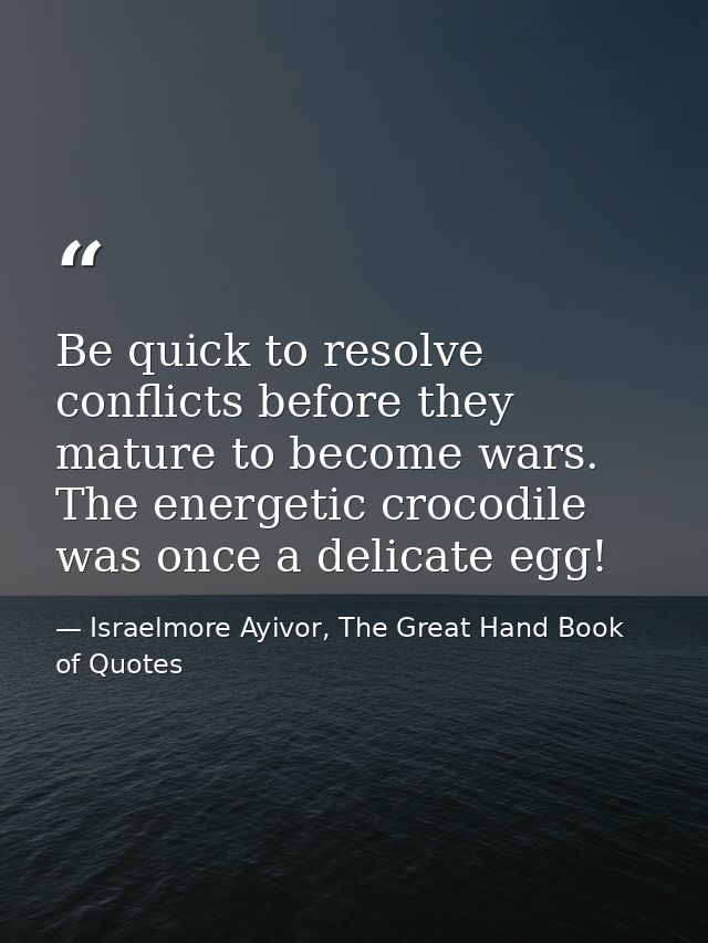 Be quick to resolve conflicts before they mature to become wars. The energetic crocodile was once a delicate egg! — Israelmore Ayivor, The Great Hand Book of Quotes