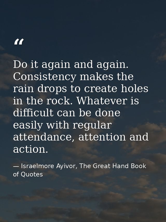 Do it again and again. Consistency makes the rain drops to create holes in the rock. Whatever is difficult can be done e — Israelmore Ayivor, The Great Hand Book of Quotes