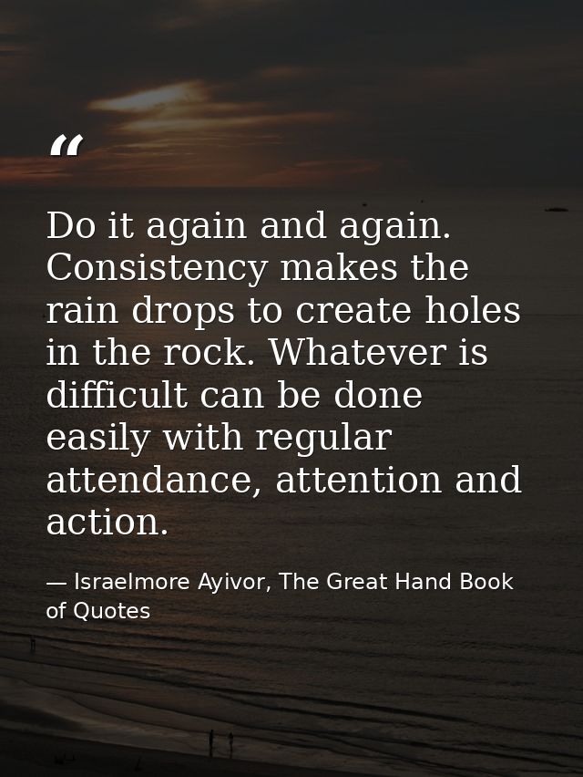 Do it again and again. Consistency makes the rain drops to create holes in the rock. Whatever is difficult can be done e — Israelmore Ayivor, The Great Hand Book of Quotes