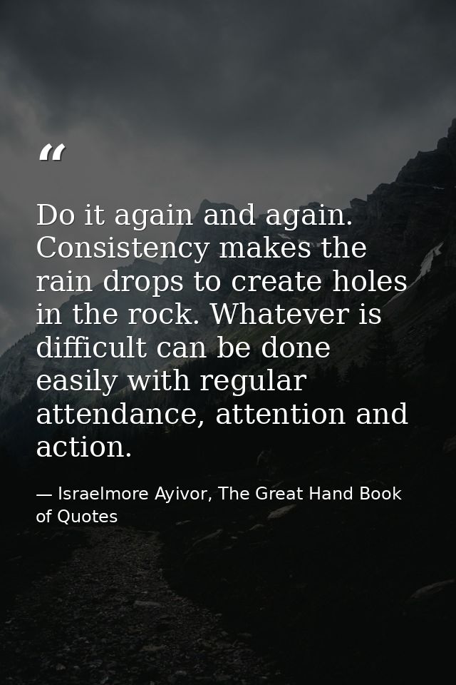 Do it again and again. Consistency makes the rain drops to create holes in the rock. Whatever is difficult can be done e — Israelmore Ayivor, The Great Hand Book of Quotes