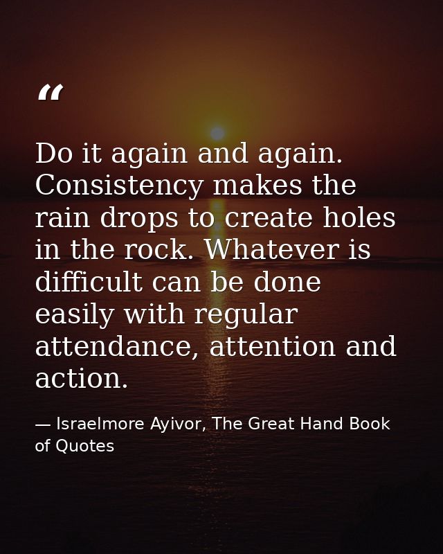 Do it again and again. Consistency makes the rain drops to create holes in the rock. Whatever is difficult can be done e — Israelmore Ayivor, The Great Hand Book of Quotes