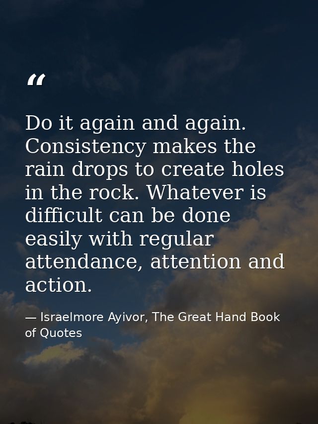 Do it again and again. Consistency makes the rain drops to create holes in the rock. Whatever is difficult can be done e — Israelmore Ayivor, The Great Hand Book of Quotes