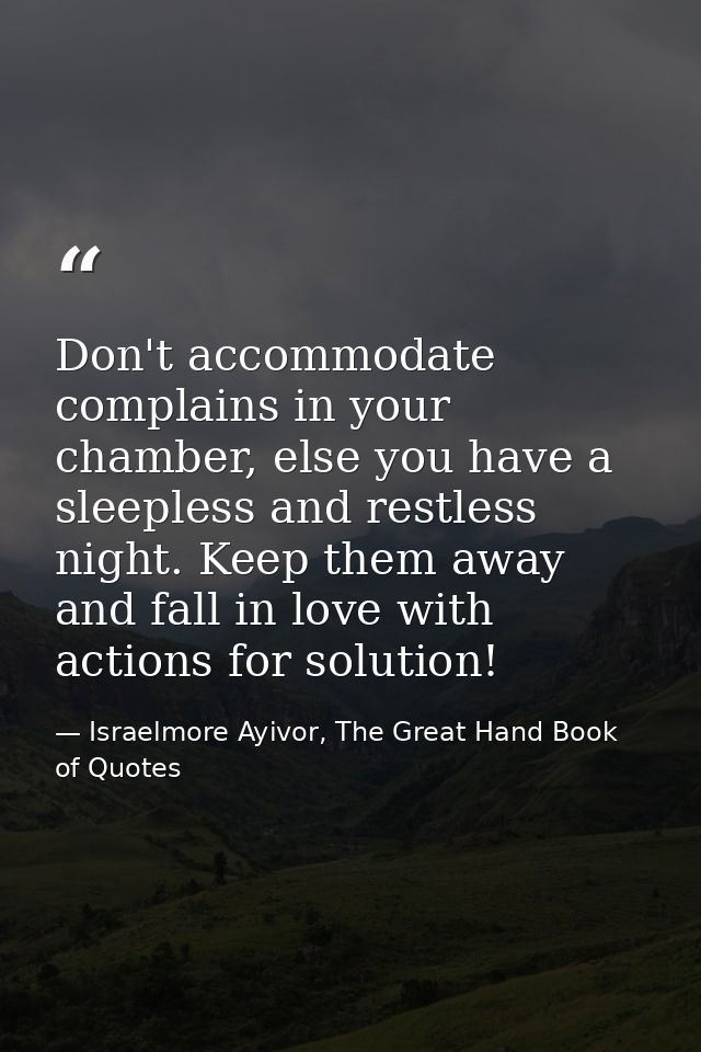 Don't accommodate complains in your chamber, else you have a sleepless and restless night. Keep them away and fall in lo — Israelmore Ayivor, The Great Hand Book of Quotes