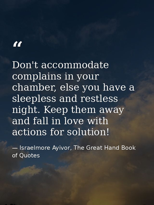Don't accommodate complains in your chamber, else you have a sleepless and restless night. Keep them away and fall in lo — Israelmore Ayivor, The Great Hand Book of Quotes