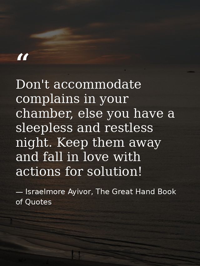 Don't accommodate complains in your chamber, else you have a sleepless and restless night. Keep them away and fall in lo — Israelmore Ayivor, The Great Hand Book of Quotes