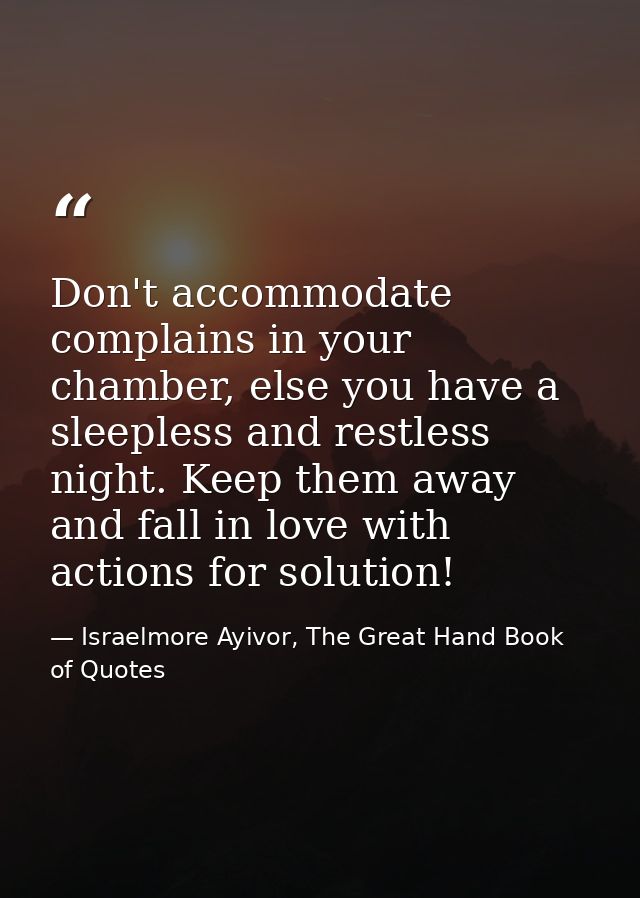 Don't accommodate complains in your chamber, else you have a sleepless and restless night. Keep them away and fall in lo — Israelmore Ayivor, The Great Hand Book of Quotes