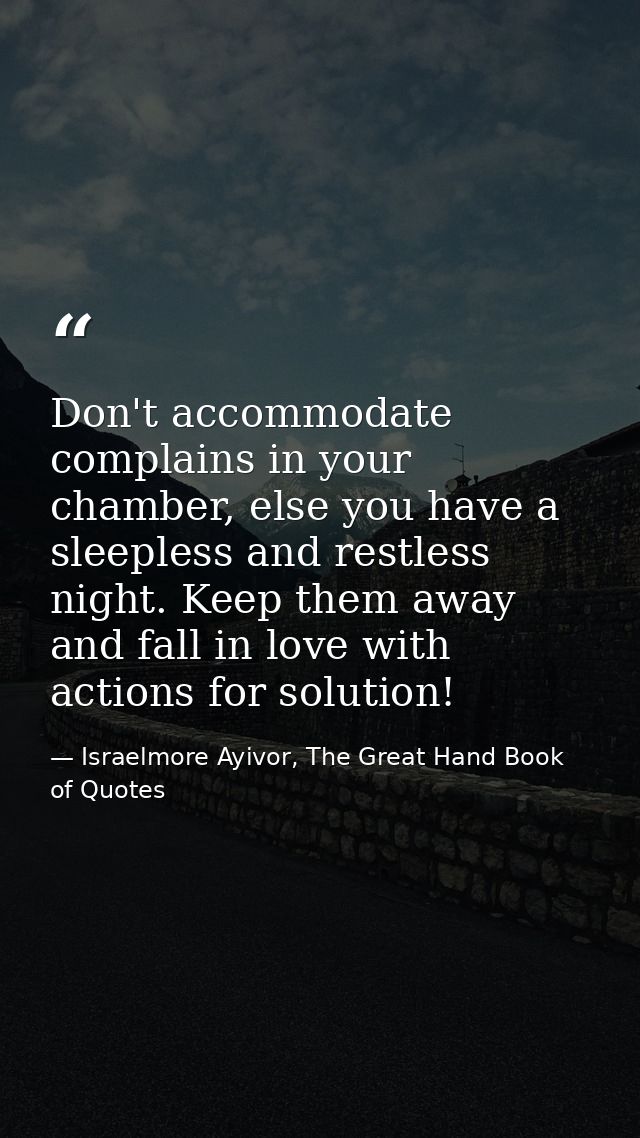 Don't accommodate complains in your chamber, else you have a sleepless and restless night. Keep them away and fall in lo — Israelmore Ayivor, The Great Hand Book of Quotes