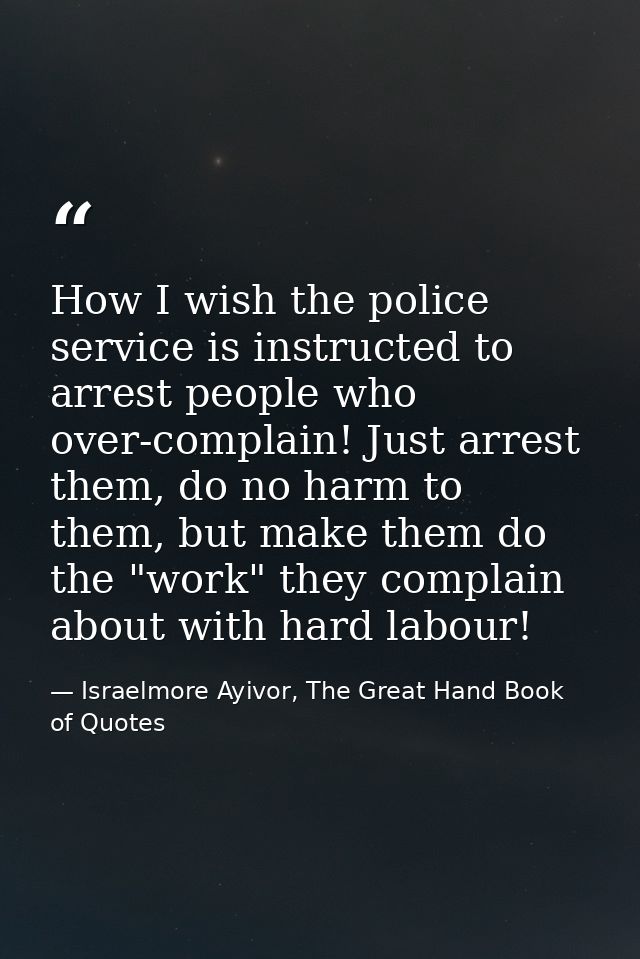 How I wish the police service is instructed to arrest people who over-complain! Just arrest them, do no harm to them, bu — Israelmore Ayivor, The Great Hand Book of Quotes