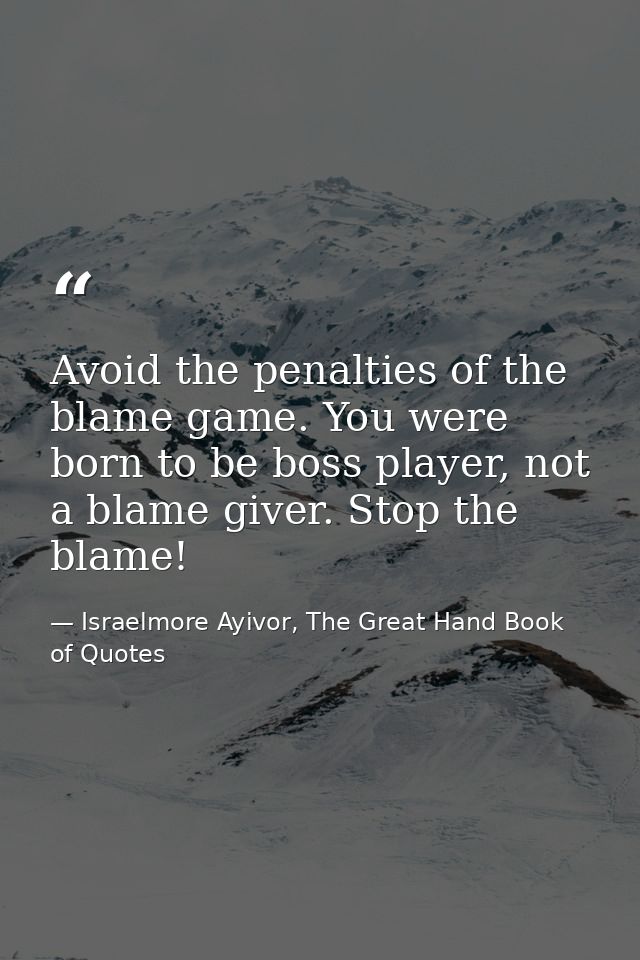 Avoid the penalties of the blame game. You were born to be boss player, not a blame giver. Stop the blame! — Israelmore Ayivor, The Great Hand Book of Quotes