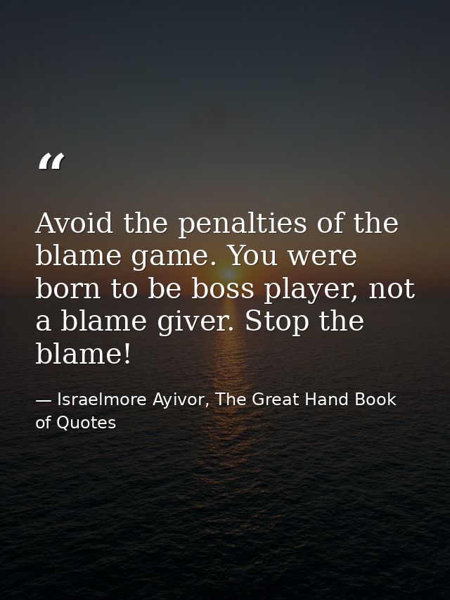 Avoid the penalties of the blame game. You were born to be boss player, not a blame giver. Stop the blame! — Israelmore Ayivor, The Great Hand Book of Quotes
