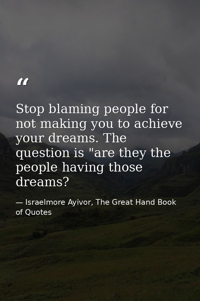 Stop blaming people for not making you to achieve your dreams. The question is "are they the people having those dreams? — Israelmore Ayivor, The Great Hand Book of Quotes