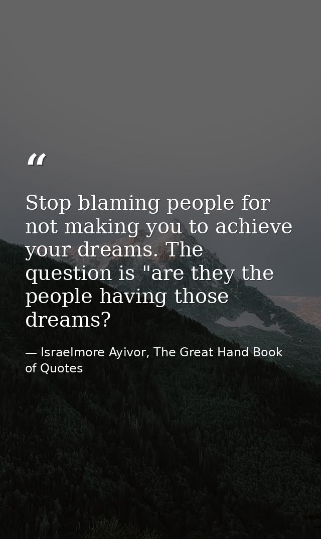 Stop blaming people for not making you to achieve your dreams. The question is "are they the people having those dreams? — Israelmore Ayivor, The Great Hand Book of Quotes