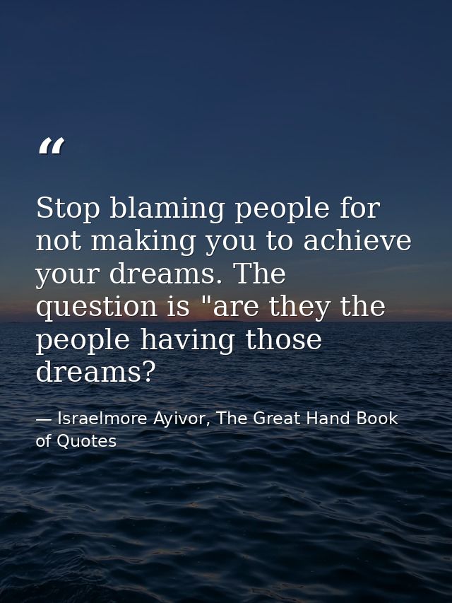 Stop blaming people for not making you to achieve your dreams. The question is "are they the people having those dreams? — Israelmore Ayivor, The Great Hand Book of Quotes
