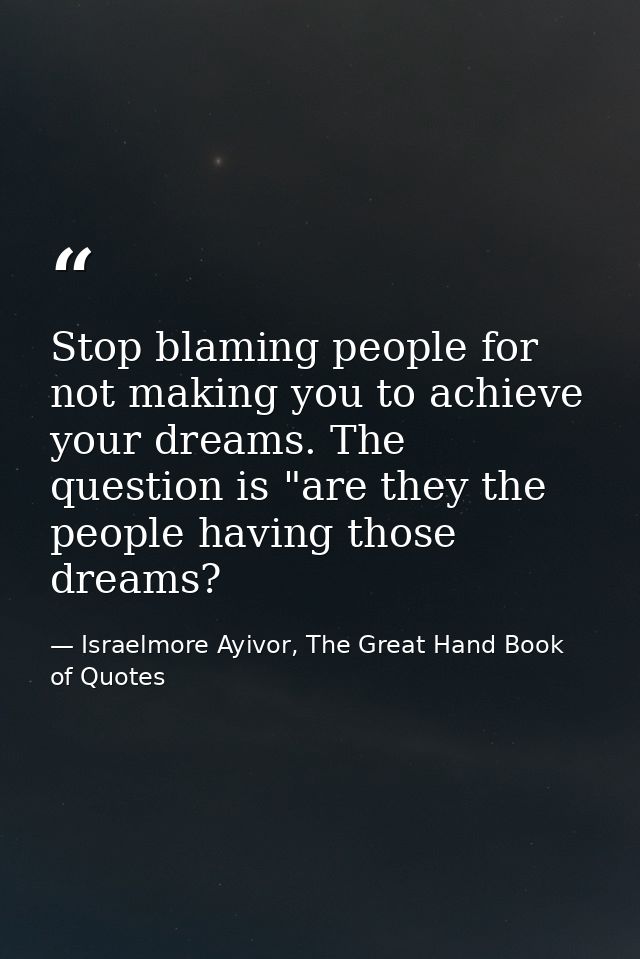 Stop blaming people for not making you to achieve your dreams. The question is "are they the people having those dreams? — Israelmore Ayivor, The Great Hand Book of Quotes