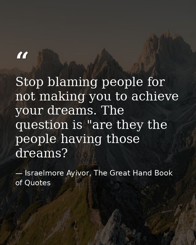 Stop blaming people for not making you to achieve your dreams. The question is "are they the people having those dreams? — Israelmore Ayivor, The Great Hand Book of Quotes