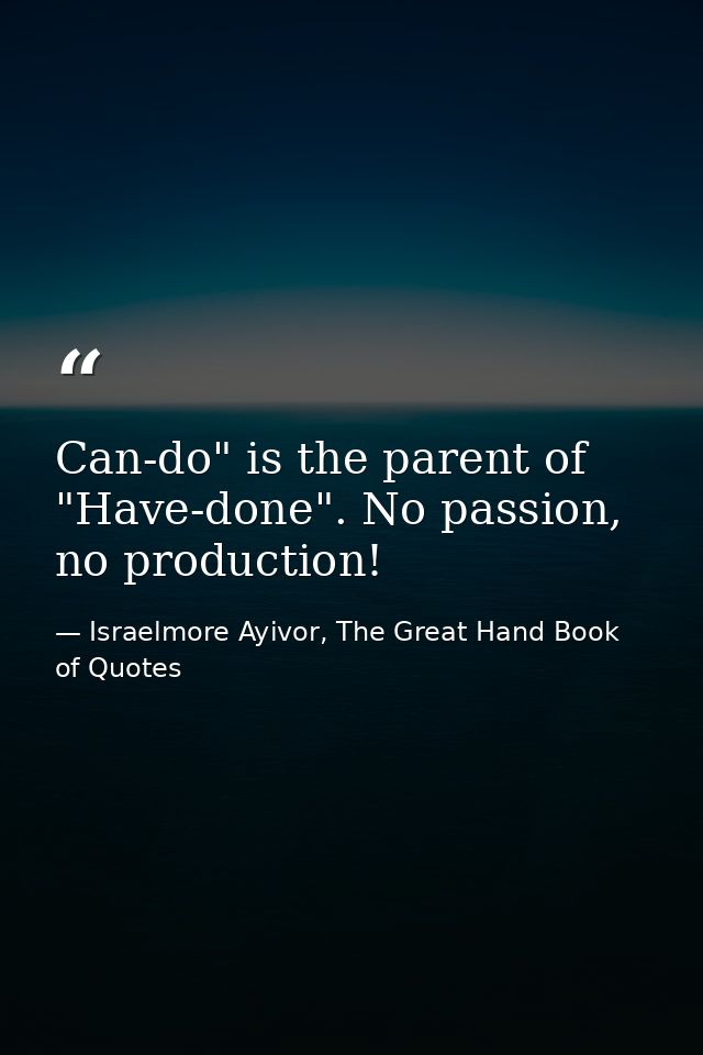 Can-do" is the parent of "Have-done". No passion, no production! — Israelmore Ayivor, The Great Hand Book of Quotes