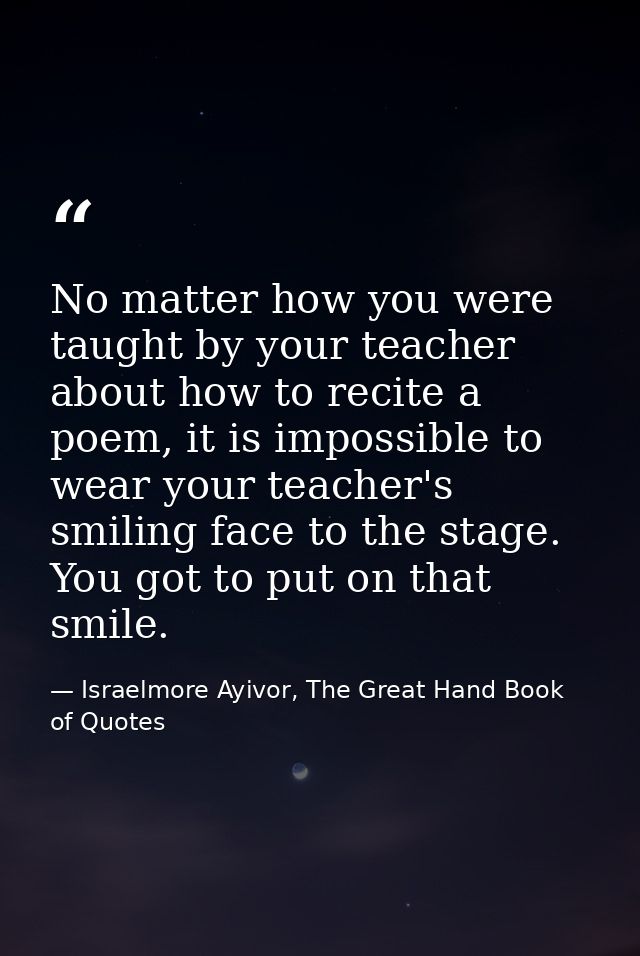 No matter how you were taught by your teacher about how to recite a poem, it is impossible to wear your teacher's smilin — Israelmore Ayivor, The Great Hand Book of Quotes