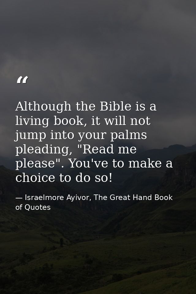 Although the Bible is a living book, it will not jump into your palms pleading, "Read me please". You've to make a choic — Israelmore Ayivor, The Great Hand Book of Quotes