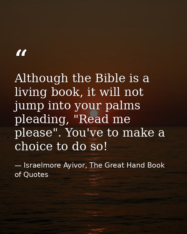 Although the Bible is a living book, it will not jump into your palms pleading, "Read me please". You've to make a choic — Israelmore Ayivor, The Great Hand Book of Quotes